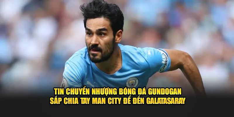 Tin chuyển nhượng bóng đá Gundogan sắp chia tay Man City để đến Galatasaray